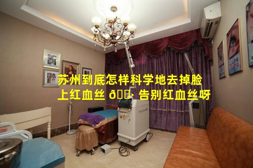 苏州到底怎样科学地去掉脸上红血丝 🌷 告别红血丝呀